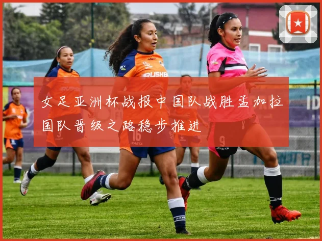女足亚洲杯战报中国队战胜孟加拉国队晋级之路稳步推进