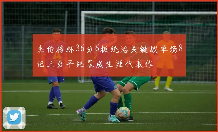 杰伦格林36分6板统治关键战单场8记三分平纪录成生涯代表作